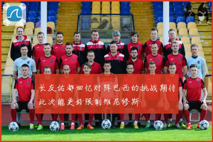 长友佑都回忆对阵巴西的挑战期待此次能更好限制维尼修斯