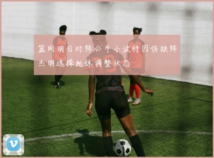 篮网明日对阵公牛小波特因伤缺阵杰明选择轮休调整状态