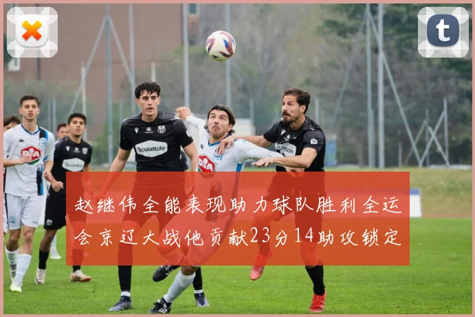赵继伟全能表现助力球队胜利全运会京辽大战他贡献23分14助攻锁定胜局