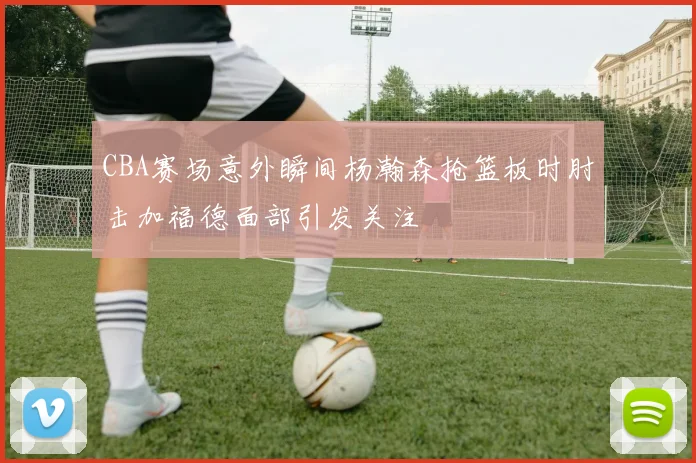 CBA赛场意外瞬间杨瀚森抢篮板时肘击加福德面部引发关注