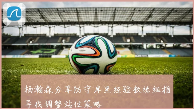 杨瀚森分享防守库里经验教练组指导我调整站位策略