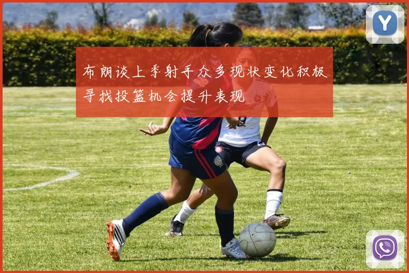 布朗谈上季射手众多现状变化积极寻找投篮机会提升表现