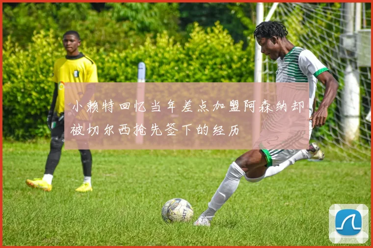 小赖特回忆当年差点加盟阿森纳却被切尔西抢先签下的经历
