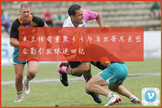 米兰传奇重聚卡卡与马尔蒂尼亲密合影引发球迷回忆