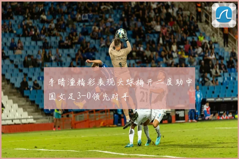 李晴潼精彩表现头球梅开二度助中国女足3-0领先对手
