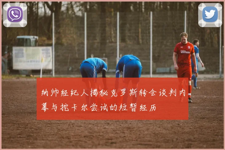 纳帅经纪人揭秘克罗斯转会谈判内幕与挖卡尔尝试的短暂经历