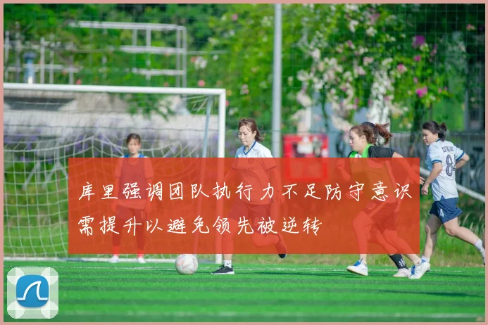 库里强调团队执行力不足防守意识需提升以避免领先被逆转