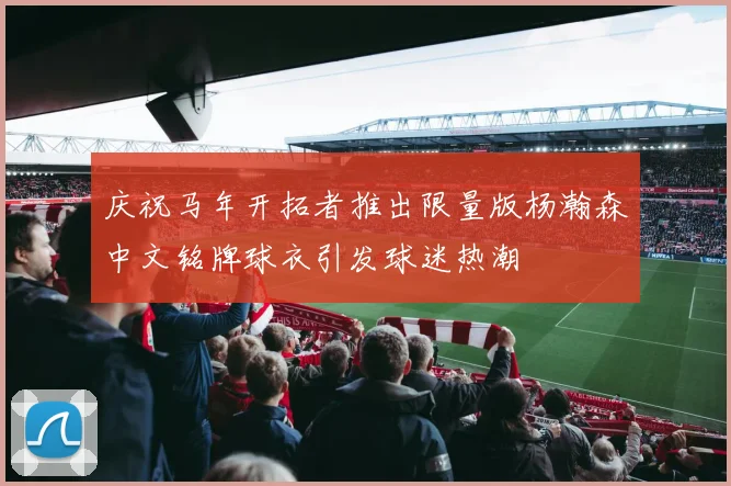 庆祝马年开拓者推出限量版杨瀚森中文铭牌球衣引发球迷热潮