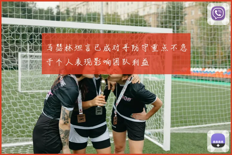 马瑟林坦言已成对手防守重点不急于个人表现影响团队利益