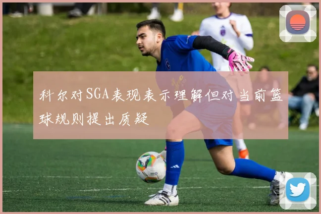 科尔对SGA表现表示理解但对当前篮球规则提出质疑