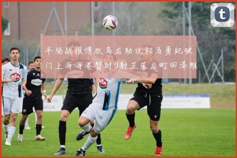 半场战报傅欢乌龙助攻相马勇纪破门上海海港暂时0射正落后町田泽维亚0-2