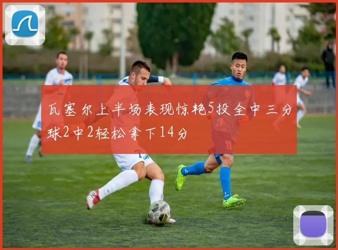 瓦塞尔上半场表现惊艳5投全中三分球2中2轻松拿下14分