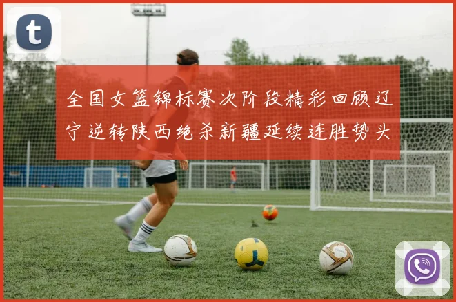 全国女篮锦标赛次阶段精彩回顾辽宁逆转陕西绝杀新疆延续连胜势头