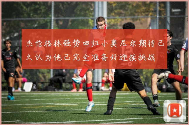 杰伦格林强势回归小奥尼尔期待已久认为他已完全准备好迎接挑战