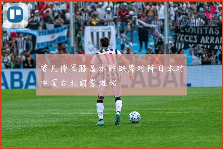 曾凡博因膝盖水肿缺席对阵日本对中国台北前景堪忧