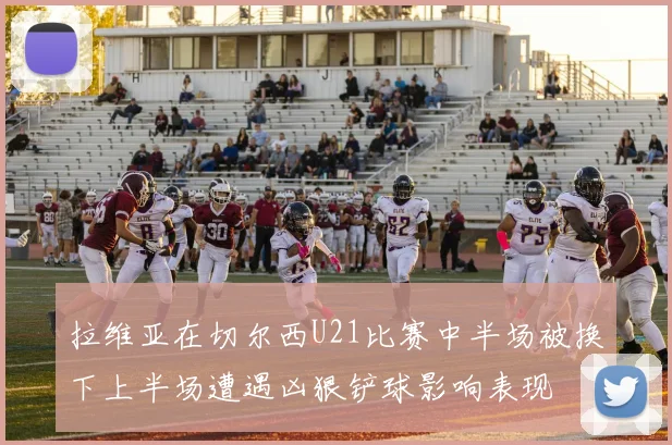 拉维亚在切尔西U21比赛中半场被换下上半场遭遇凶狠铲球影响表现