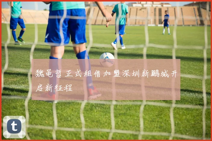 魏黾哲正式租借加盟深圳新鹏城开启新征程