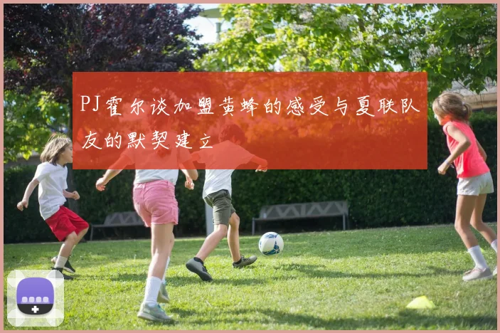 PJ霍尔谈加盟黄蜂的感受与夏联队友的默契建立