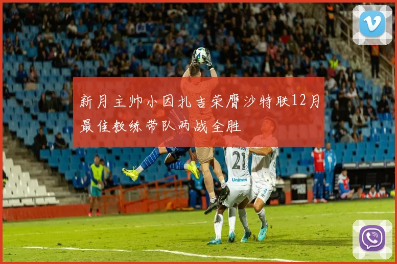 新月主帅小因扎吉荣膺沙特联12月最佳教练带队两战全胜