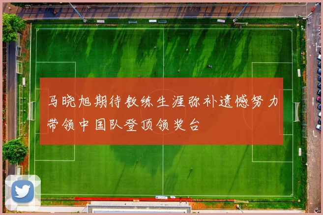 马晓旭期待教练生涯弥补遗憾努力带领中国队登顶领奖台