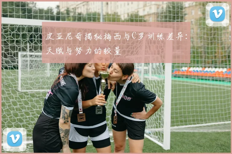 皮亚尼奇揭秘梅西与C罗训练差异：天赋与努力的较量
