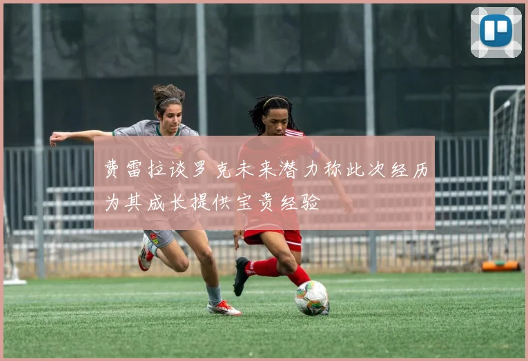 费雷拉谈罗克未来潜力称此次经历为其成长提供宝贵经验